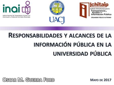 Responsabilidades y alcances de la información pública en la universidad pública Oscar M. Guerra Ford Mayo de 2017.