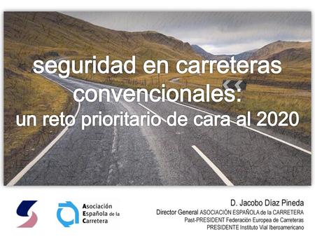 Seguridad en carreteras convencionales: un reto prioritario de cara al 2020 D. Jacobo Díaz Pineda Director General ASOCIACIÓN ESPAÑOLA de la CARRETERA.