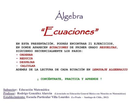 Álgebra “Ecuaciones” EN ESTA PRESENTACIÓN, PODRÁS ENCONTRAR 21 EJERCICIOS, EN DONDE APARECEN ECUACIONES DE PRIMER GRADO RESUELTAS, SIGUIENDO SECUENCIALMENTE.
