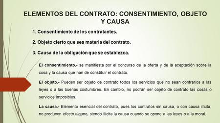 ELEMENTOS DEL CONTRATO: CONSENTIMIENTO, OBJETO Y CAUSA 1. Consentimiento de los contratantes. 2. Objeto cierto que sea materia del contrato. 3. Causa de.