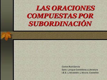 LAS ORACIONES COMPUESTAS POR SUBORDINACIÓN Carlos Rull García Dpto. Lengua Castellana y Literatura I.E.S. L’Alcalatén. L’Alcora. Castellón.