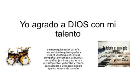 Yo agrado a DIOS con mi talento Siempre quise tocar batería, desde chiquito quise agradar a Dios es verdad que las malas compañías corrompen las buenas.