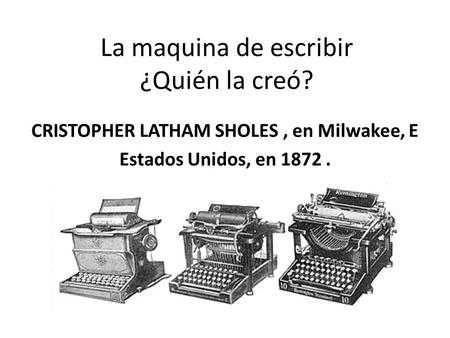 La maquina de escribir ¿Quién la creó? CRISTOPHER LATHAM SHOLES, en Milwakee, E Estados Unidos, en 1872.