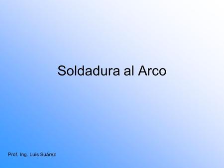 Soldadura al Arco Prof. Ing. Luis Suárez. Soldadura de Arco Manual El sistema de soldadura Arco Manual o SMAW, se define como el proceso en que se unen.