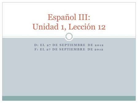 D: EL 27 DE SEPTIEMBRE DE 2012 F: EL 27 DE SEPTIEMBRE DE 2012 Español III: Unidad 1, Lección 12.