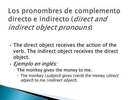 The direct object receives the action of the verb. The indirect object receives the direct object. Ejemplo en inglés: The monkey gives the money to me.