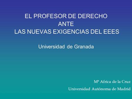 EL PROFESOR DE DERECHO ANTE LAS NUEVAS EXIGENCIAS DEL EEES Universidad de Granada Mª Africa de la Cruz Universidad Autónoma de Madrid.