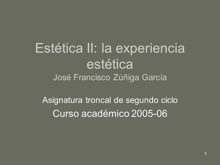 1 Estética II: la experiencia estética José Francisco Zúñiga García Asignatura troncal de segundo ciclo Curso académico 2005-06.