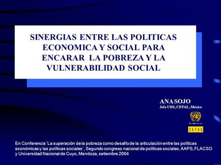 SINERGIAS ENTRE LAS POLITICAS ECONOMICA Y SOCIAL PARA ENCARAR LA POBREZA Y LA VULNERABILIDAD SOCIAL ANA SOJO Jefa UDS, CEPAL, México En Conferencia ¨La.