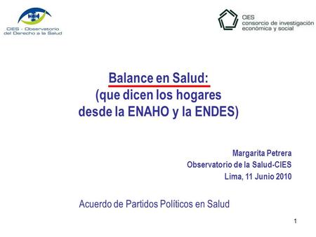 1 Balance en Salud: (que dicen los hogares desde la ENAHO y la ENDES) Margarita Petrera Observatorio de la Salud-CIES Lima, 11 Junio 2010 Acuerdo de Partidos.