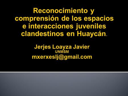 Jerjes Loayza Javier mxerxeslj@gmail.com Reconocimiento y comprensión de los espacios e interacciones juveniles clandestinos en Huaycán. Jerjes Loayza.