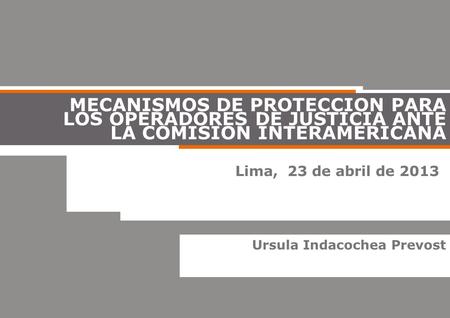 MECANISMOS DE PROTECCION PARA LOS OPERADORES DE JUSTICIA ANTE LA COMISION INTERAMERICANA Lima, 23 de abril de 2013 Ursula Indacochea Prevost.