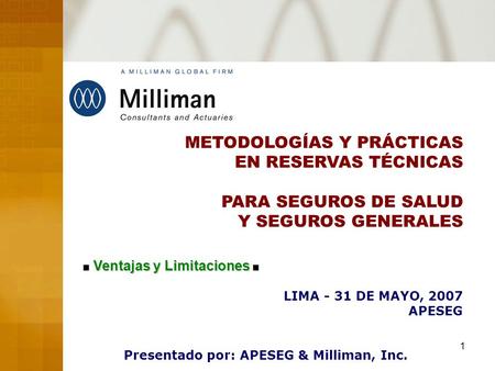 1 METODOLOGÍAS Y PRÁCTICAS EN RESERVAS TÉCNICAS PARA SEGUROS DE SALUD Y SEGUROS GENERALES LIMA - 31 DE MAYO, 2007 APESEG Presentado por: APESEG & Milliman,