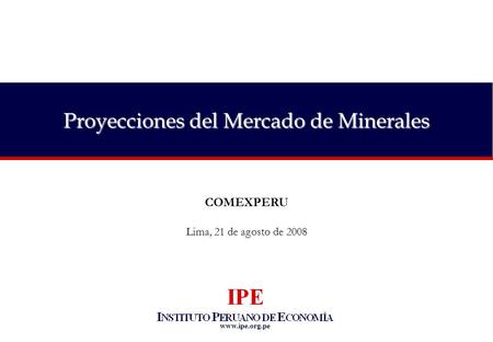 Www.ipe.org.pe Proyecciones del Mercado de Minerales COMEXPERU Lima, 21 de agosto de 2008.