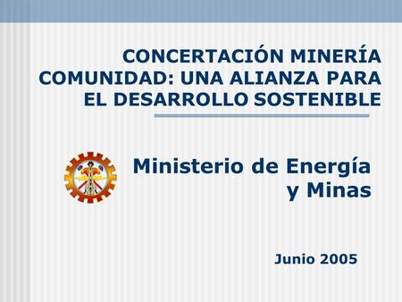 CONCERTACIÓN MINERÍA COMUNIDAD: UNA ALIANZA PARA EL DESARROLLO SOSTENIBLE Ministerio de Energía y Minas Junio 2005.