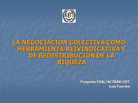 LA NEGOCIACIÓN COLECTIVA COMO HERRAMIENTA REIVINDICATIVA Y DE REDISTRIBUCIÓN DE LA RIQUEZA Proyecto FSAL/ACTRAV/OIT Luis Fuertes.