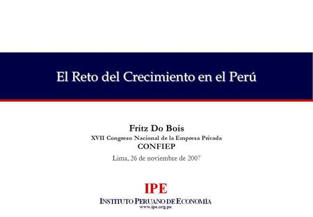 Www.ipe.org.pe El Reto del Crecimiento en el Perú Fritz Do Bois XVII Congreso Nacional de la Empresa Privada CONFIEP Lima, 26 de noviembre de 2007.