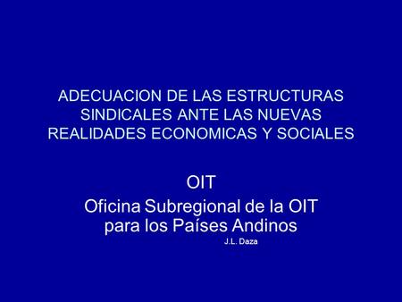 ADECUACION DE LAS ESTRUCTURAS SINDICALES ANTE LAS NUEVAS REALIDADES ECONOMICAS Y SOCIALES OIT Oficina Subregional de la OIT para los Países Andinos J.L.