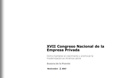 XVII Congreso Nacional de la Empresa Privada Cómo mantener el crecimiento y promover la modernización en América Latina Susana de la Puente Noviembre 2007.