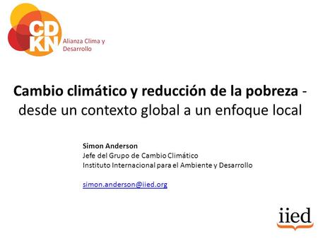 Cambio climático y reducción de la pobreza - desde un contexto global a un enfoque local Simon Anderson Jefe del Grupo de Cambio Climático Instituto Internacional.