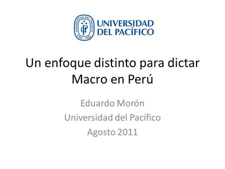 Un enfoque distinto para dictar Macro en Perú Eduardo Morón Universidad del Pacífico Agosto 2011.