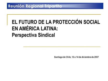 EL FUTURO DE LA PROTECCIÓN SOCIAL EN AMÉRICA LATINA: Perspectiva Sindical Reunión Regional Tripartita Santiago de Chile, 12 a 14 de diciembre de 2007.
