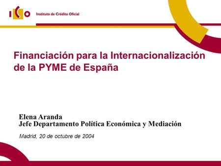 Financiación para la Internacionalización de la PYME de España Madrid, 20 de octubre de 2004 Elena Aranda Jefe Departamento Política Económica y Mediación.