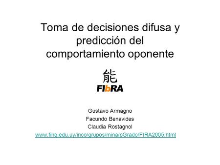 Toma de decisiones difusa y predicción del comportamiento oponente Gustavo Armagno Facundo Benavides Claudia Rostagnol www.fing.edu.uy/inco/grupos/mina/pGrado/FIRA2005.html.