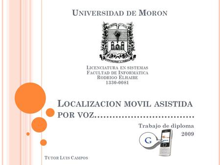 L OCALIZACION MOVIL ASISTIDA POR VOZ …………………………… Trabajo de diploma 2009 U NIVERSIDAD DE M ORON L ICENCIATURA EN SISTEMAS F ACULTAD DE I NFORMÁTICA R.