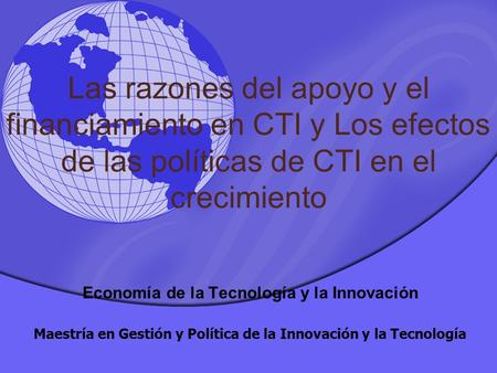 Las razones del apoyo y el financiamiento en CTI y Los efectos de las políticas de CTI en el crecimiento Economía de la Tecnología y la Innovación Maestría.