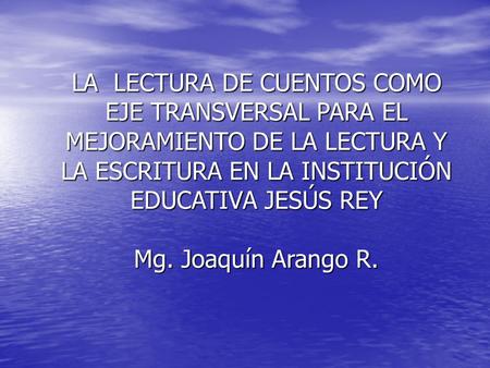 LA LECTURA DE CUENTOS COMO EJE TRANSVERSAL PARA EL MEJORAMIENTO DE LA LECTURA Y LA ESCRITURA EN LA INSTITUCIÓN EDUCATIVA JESÚS REY Mg. Joaquín Arango.