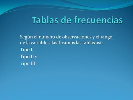 Tablas de frecuencias Según el número de observaciones y el rango de la variable, clasificamos las tablas así: Tipo I, Tipo II y tipo III.