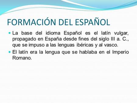 FORMACIÓN DEL ESPAÑOL La base del idioma Español es el latín vulgar, propagado en España desde fines del siglo III a. C., que se impuso a las lenguas ibéricas.