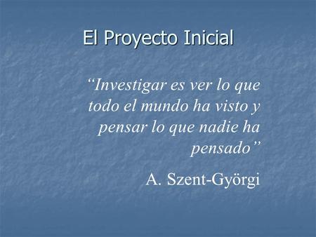 El Proyecto Inicial “Investigar es ver lo que todo el mundo ha visto y pensar lo que nadie ha pensado” A. Szent-Györgi.