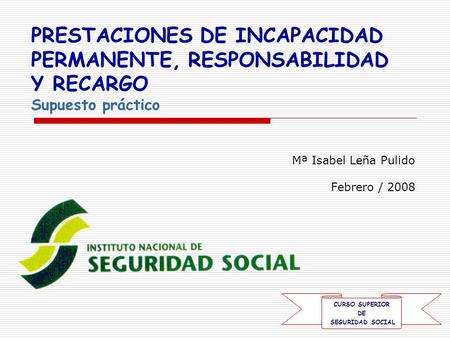 Mª Isabel Leña Pulido Febrero / 2008 PRESTACIONES DE INCAPACIDAD PERMANENTE, RESPONSABILIDAD Y RECARGO Supuesto práctico CURSO SUPERIOR DE SEGURIDAD SOCIAL.