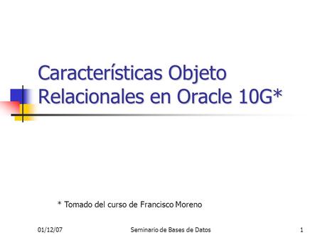 01/12/07Seminario de Bases de Datos1 Características Objeto Relacionales en Oracle 10G* * Tomado del curso de Francisco Moreno.