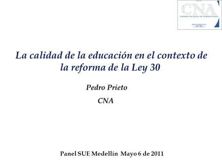 La calidad de la educación en el contexto de la reforma de la Ley 30 Pedro Prieto CNA Panel SUE Medellín Mayo 6 de 2011.