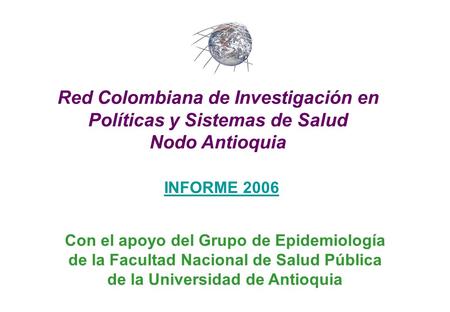 INFORME 2006 Red Colombiana de Investigación en Políticas y Sistemas de Salud Nodo Antioquia Con el apoyo del Grupo de Epidemiología de la Facultad Nacional.