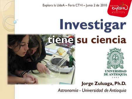 Investigar tiene su ciencia Jorge Zuluaga, Ph.D. Astronomía - Universidad de Antioquia Explora la UdeA – Feria CT+I – Junio 2 de 2010.