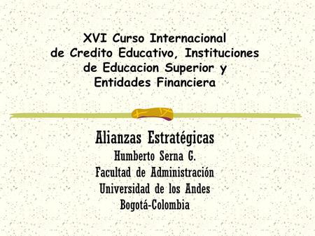 XVI Curso Internacional de Credito Educativo, Instituciones de Educacion Superior y Entidades Financiera Alianzas Estratégicas Humberto Serna G. Facultad.
