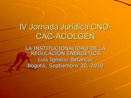 IV Jornada Jurídica CNO- CAC-ACOLGEN LA INSTITUCIONALIDAD DE LA REGULACIÓN ENERGÉTICA Luis Ignacio Betancur Bogotá, Septiembre 30, 2010.