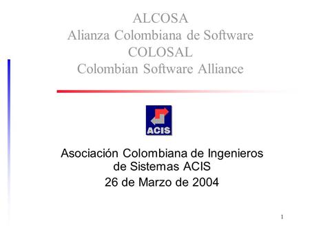 1 ALCOSA Alianza Colombiana de Software COLOSAL Colombian Software Alliance Asociación Colombiana de Ingenieros de Sistemas ACIS 26 de Marzo de 2004.