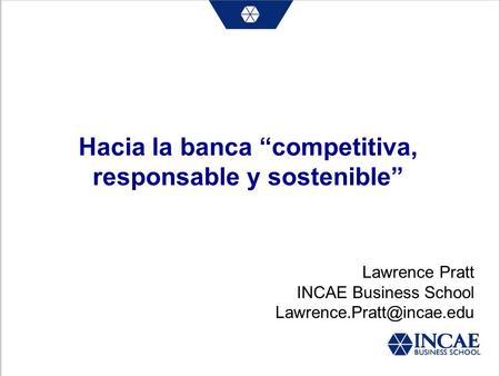 Hacia la banca competitiva, responsable y sostenible Lawrence Pratt INCAE Business School