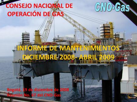 INFORME DE MANTENIMIENTOS DICIEMBRE 2008- ABRIL 2009 Bogotá, 19 de diciembre de 2008 Reunión No. 67 del CNO-Gas CONSEJO NACIONAL DE OPERACIÓN DE GAS.