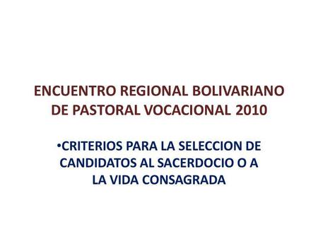 ENCUENTRO REGIONAL BOLIVARIANO DE PASTORAL VOCACIONAL 2010 CRITERIOS PARA LA SELECCION DE CANDIDATOS AL SACERDOCIO O A LA VIDA CONSAGRADA.