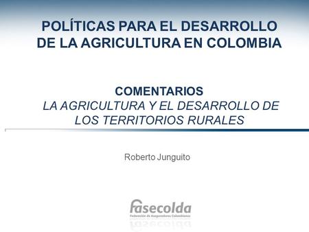 POLÍTICAS PARA EL DESARROLLO DE LA AGRICULTURA EN COLOMBIA Comentarios La agricultura y el desarrollo de los territorios rurales Roberto Junguito.