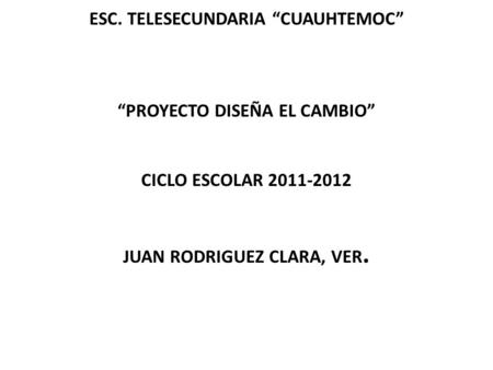 ESC. TELESECUNDARIA “CUAUHTEMOC”     “PROYECTO DISEÑA EL CAMBIO”     CICLO ESCOLAR 2011-2012 	   JUAN RODRIGUEZ CLARA, VER.