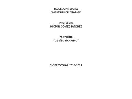 ESCUELA PRIMARIA “MÁRTIRES DE IXTAPAN”     PROFESOR: HÉCTOR GÓMEZ SÁNCHEZ     PROYECTO: “DISEÑA el CAMBIO”             CICLO ESCOLAR 2011-2012.