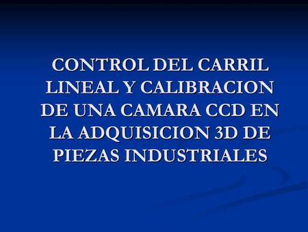 CONTROL DEL CARRIL LINEAL Y CALIBRACION DE UNA CAMARA CCD EN LA ADQUISICION 3D DE PIEZAS INDUSTRIALES.