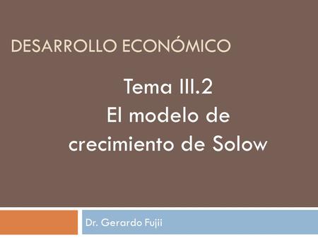 Dr. Gerardo Fujii DESARROLLO ECONÓMICO Tema III.2 El modelo de crecimiento de Solow.
